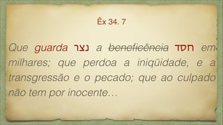 Que guarda ‫נצר‬ a beneﬁcência ‫חסד‬ em
milhares; que perdoa a iniqüidade, e a
transgressão e o pecado; que ao culpado
não tem por inocente…
Êx 34. 7
 