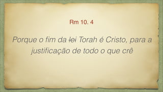 Porque o ﬁm da lei Torah é Cristo, para a
justiﬁcação de todo o que crê
Rm 10. 4
 