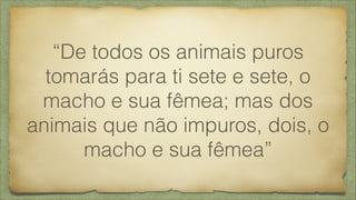 “De todos os animais puros
tomarás para ti sete e sete, o
macho e sua fêmea; mas dos
animais que não impuros, dois, o
macho e sua fêmea”
 