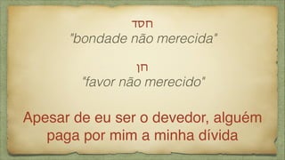 !‫חסד‬
"bondade não merecida"
!
‫!חן‬
"favor não merecido"
!
Apesar de eu ser o devedor, alguém
paga por mim a minha dívida
 