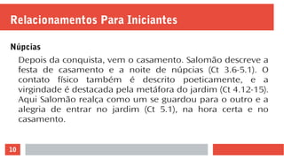 10
Relacionamentos Para Iniciantes
Núpcias
Depois da conquista, vem o casamento. Salomão descreve a
festa de casamento e a noite de núpcias (Ct 3.6-5.1). O
contato físico também é descrito poeticamente, e a
virgindade é destacada pela metáfora do jardim (Ct 4.12-15).
Aqui Salomão realça como um se guardou para o outro e a
alegria de entrar no jardim (Ct 5.1), na hora certa e no
casamento.
 