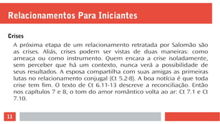 11
Relacionamentos Para Iniciantes
Crises
A próxima etapa de um relacionamento retratada por Salomão são
as crises. Aliás, crises podem ser vistas de duas maneiras: como
ameaça ou como instrumento. Quem encara a crise isoladamente,
sem perceber que há um contexto, nunca verá a possibilidade de
seus resultados. A esposa compartilha com suas amigas as primeiras
lutas no relacionamento conjugal (Ct 5.2-8). A boa notícia é que toda
crise tem fim. O texto de Ct 6.11-13 descreve a reconciliação. Então
nos capítulos 7 e 8, o tom do amor romântico volta ao ar: Ct 7.1 e Ct
7.10.
 
