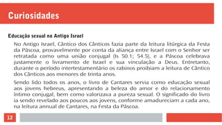 12
Curiosidades
Educação sexual no Antigo Israel
No Antigo Israel, Cântico dos Cânticos fazia parte da leitura litúrgica da Festa
da Páscoa, provavelmente por conta da aliança entre Israel com o Senhor ser
retratada como uma união conjugal (Is 50.1; 54.5), e a Páscoa celebrava
justamente o livramento de Israel e sua vinculação a Deus. Entretanto,
durante o período intertestamentário os rabinos proibiam a leitura de Cântico
dos Cânticos aos menores de trinta anos.
Sendo lido todos os anos, o livro de Cantares servia como educação sexual
aos jovens hebreus, apresentando a beleza do amor e do relacionamento
íntimo conjugal, bem como valorizava a pureza sexual. O significado do livro
ia sendo revelado aos poucos aos jovens, conforme amadureciam a cada ano,
na leitura annual de Cantares, na Festa da Páscoa.
 