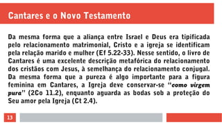13
Cantares e o Novo Testamento
Da mesma forma que a aliança entre Israel e Deus era tipificada
pelo relacionamento matrimonial, Cristo e a igreja se identificam
pela relação marido e mulher (Ef 5.22-33). Nesse sentido, o livro de
Cantares é uma excelente descrição metafórica do relacionamento
dos cristãos com Jesus, à semelhança do relacionamento conjugal.
Da mesma forma que a pureza é algo importante para a figura
feminina em Cantares, a Igreja deve conservar-se “como virgem
pura” (2Co 11.2), enquanto aguarda as bodas sob a proteção do
Seu amor pela Igreja (Ct 2.4).
 