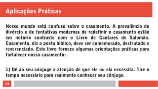 14
Aplicações Práticas
Nosso mundo está confuso sobre o casamento. A prevalência do
divórcio e de tentativas modernas de redefinir o casamento estão
em notório contraste com o Livro de Cantares de Salomão.
Casamento, diz o poeta bíblico, deve ser comemorado, desfrutado e
reverenciado. Este livro fornece algumas orientações práticas para
fortalecer nosso casamento:
1) Dê ao seu cônjuge a atenção de que ele ou ela necessita. Tire o
tempo necessário para realmente conhecer seu cônjuge.
 