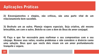 15
Aplicações Práticas
2) Encorajamentos e elogios, não críticas, são uma parte vital de um
relacionamento bem sucedido.
3) Desfrute um ao outro. Planeje viagens especiais. Seja criativo, até mesmo
brincalhão, um com o outro. Deleite-se com o dom de Deus do amor conjugal.
4) Faça o que for necessário para reafirmar o seu compromisso com o seu
cônjuge. Renove seus votos; resolva problemas e não considere o divórcio como
uma solução. Deus quer que vocês dois vivam em um amor profundamente
tranquilo e seguro.
 