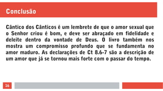 16
Conclusão
Cântico dos Cânticos é um lembrete de que o amor sexual que
o Senhor criou é bom, e deve ser abraçado em fidelidade e
deleite dentro da vontade de Deus. O livro também nos
mostra um compromisso profundo que se fundamenta no
amor maduro. As declarações de Ct 8.6-7 são a descrição de
um amor que já se tornou mais forte com o passar do tempo.
 