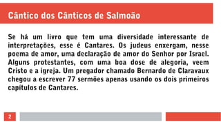 2
Cântico dos Cânticos de Salmoão
Se há um livro que tem uma diversidade interessante de
interpretações, esse é Cantares. Os judeus enxergam, nesse
poema de amor, uma declaração de amor do Senhor por Israel.
Alguns protestantes, com uma boa dose de alegoria, veem
Cristo e a igreja. Um pregador chamado Bernardo de Claravaux
chegou a escrever 77 sermões apenas usando os dois primeiros
capítulos de Cantares.
 