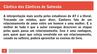 3
Cântico dos Cânticos de Salmoão
A interpretação mais aceita pelos estudiosos do AT é a literal.
Trocando em miúdos, quer dizer, Cantares fala de um
relacionamento de amor entre um homem e uma mulher. E o
melhor de tudo é que o autor consegue descrever as etapas
pelas quais passa um relacionamento. Isso é uma vantagem,
pois quem quer que esteja envolvido em um relacionamento,
casado ou solteiro, poderá aproveitar os ensinos do livro.
 