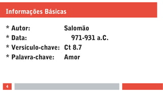 4
Informações Básicas
* Autor: Salomão
* Data: 971-931 a.C.
* Versículo-chave: Ct 8.7
* Palavra-chave: Amor
 