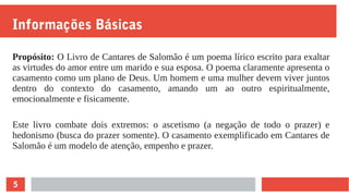 5
Informações Básicas
Propósito: O Livro de Cantares de Salomão é um poema lírico escrito para exaltar
as virtudes do amor entre um marido e sua esposa. O poema claramente apresenta o
casamento como um plano de Deus. Um homem e uma mulher devem viver juntos
dentro do contexto do casamento, amando um ao outro espiritualmente,
emocionalmente e fisicamente.
Este livro combate dois extremos: o ascetismo (a negação de todo o prazer) e
hedonismo (busca do prazer somente). O casamento exemplificado em Cantares de
Salomão é um modelo de atenção, empenho e prazer.
 