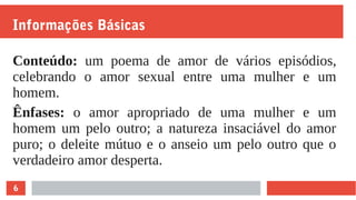 6
Informações Básicas
Conteúdo: um poema de amor de vários episódios,
celebrando o amor sexual entre uma mulher e um
homem.
Ênfases: o amor apropriado de uma mulher e um
homem um pelo outro; a natureza insaciável do amor
puro; o deleite mútuo e o anseio um pelo outro que o
verdadeiro amor desperta.
 