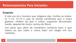 9
Relacionamentos Para Iniciantes
Conquista
E não era só o homem que elogiava não. Confira os textos:
Ct 1.1-4; 12-14 e veja os nomes carinhosos que o noivo
ganhou: melhor do que o vinho, unguento derramado,
nardo, saquitel de mirra, racimo de flores.
Um povo que além de romântico conhecia bem o que
estava ao seu redor e como fazer um elogio em seu
contexto.
 