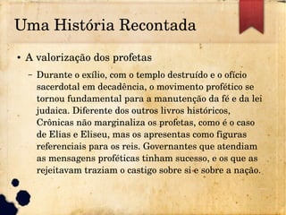 Uma História Recontada
● A valorização dos profetas
– Durante o exílio, com o templo destruído e o ofício 
sacerdotal em decadência, o movimento profético se 
tornou fundamental para a manutenção da fé e da lei 
judaica. Diferente dos outros livros históricos, 
Crônicas não marginaliza os profetas, como é o caso 
de Elias e Eliseu, mas os apresentas como figuras 
referenciais para os reis. Governantes que atendiam 
as mensagens proféticas tinham sucesso, e os que as 
rejeitavam traziam o castigo sobre si e sobre a nação.
 