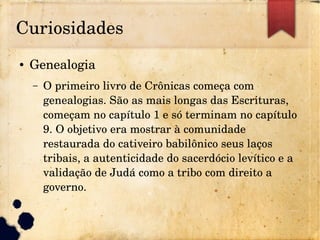 Curiosidades
● Genealogia
– O primeiro livro de Crônicas começa com 
genealogias. São as mais longas das Escrituras, 
começam no capítulo 1 e só terminam no capítulo 
9. O objetivo era mostrar à comunidade 
restaurada do cativeiro babilônico seus laços 
tribais, a autenticidade do sacerdócio levítico e a 
validação de Judá como a tribo com direito a 
governo.
 