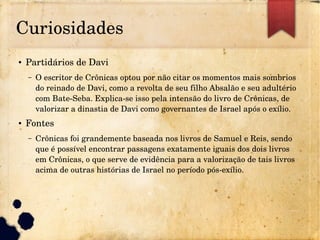 Curiosidades
● Partidários de Davi
– O escritor de Crônicas optou por não citar os momentos mais sombrios 
do reinado de Davi, como a revolta de seu filho Absalão e seu adultério 
com Bate­Seba. Explica­se isso pela intensão do livro de Crônicas, de 
valorizar a dinastia de Davi como governantes de Israel após o exílio.
● Fontes
– Crônicas foi grandemente baseada nos livros de Samuel e Reis, sendo 
que é possível encontrar passagens exatamente iguais dos dois livros 
em Crônicas, o que serve de evidência para a valorização de tais livros 
acima de outras histórias de Israel no período pós­exílio.
 