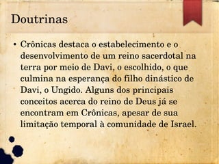 Doutrinas
● Crônicas destaca o estabelecimento e o 
desenvolvimento de um reino sacerdotal na 
terra por meio de Davi, o escolhido, o que 
culmina na esperança do filho dinástico de 
Davi, o Ungido. Alguns dos principais 
conceitos acerca do reino de Deus já se 
encontram em Crônicas, apesar de sua 
limitação temporal à comunidade de Israel.
 