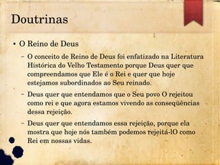 Doutrinas
● O Reino de Deus
– O conceito de Reino de Deus foi enfatizado na Literatura 
Histórica do Velho Testamento porque Deus quer que 
compreendamos que Ele é o Rei e quer que hoje 
estejamos subordinados ao Seu reinado.
– Deus quer que entendamos que o Seu povo O rejeitou 
como rei e que agora estamos vivendo as conseqüências 
dessa rejeição.
– Deus quer que entendamos essa rejeição, porque ela 
mostra que hoje nós também podemos rejeitá­lO como 
Rei em nossas vidas.
 