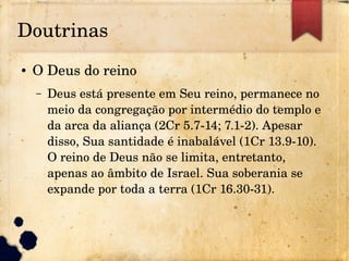 Doutrinas
● O Deus do reino
– Deus está presente em Seu reino, permanece no 
meio da congregação por intermédio do templo e 
da arca da aliança (2Cr 5.7­14; 7.1­2). Apesar 
disso, Sua santidade é inabalável (1Cr 13.9­10). 
O reino de Deus não se limita, entretanto, 
apenas ao âmbito de Israel. Sua soberania se 
expande por toda a terra (1Cr 16.30­31).
 