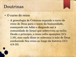 Doutrinas
● O curso do reino
– A genealogia de Crônicas expande o curso do 
reino de Deus para o início da humanidade, 
começando em Adão e chegando até à 
comunidade de Israel que sobreviveu ao exílio. 
Desde o princípio, o reino sofre oposições (1Cr 
1.10), mas nada disso se sobressai à mão de Deus 
conduzindo Seu reino ao longo da história (1Cr 
4.9­10).
 