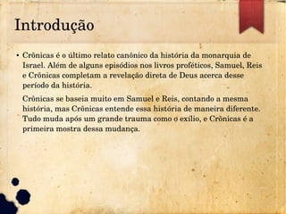 Introdução
● Crônicas é o último relato canônico da história da monarquia de 
Israel. Além de alguns episódios nos livros proféticos, Samuel, Reis 
e Crônicas completam a revelação direta de Deus acerca desse 
período da história.
Crônicas se baseia muito em Samuel e Reis, contando a mesma 
história, mas Crônicas entende essa história de maneira diferente. 
Tudo muda após um grande trauma como o exílio, e Crônicas é a 
primeira mostra dessa mudança.
 