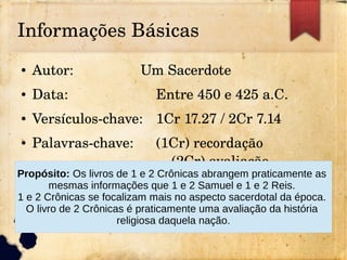 Informações Básicas
● Autor: Um Sacerdote
● Data: Entre 450 e 425 a.C.
● Versículos­chave: 1Cr 17.27 / 2Cr 7.14
● Palavras­chave: (1Cr) recordação 
(2Cr) avaliação
Propósito: Os livros de 1 e 2 Crônicas abrangem praticamente as
mesmas informações que 1 e 2 Samuel e 1 e 2 Reis.
1 e 2 Crônicas se focalizam mais no aspecto sacerdotal da época.
O livro de 2 Crônicas é praticamente uma avaliação da história
religiosa daquela nação.
 