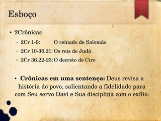 Esboço
● 2Crônicas
– 2Cr 1­9: O reinado de Salomão
– 2Cr 10­36.21: Os reis de Judá
– 2Cr 36.22­23:O decreto de Ciro
● Crônicas em uma sentença: Deus revisa a 
história do povo, salientando a fidelidade para 
com Seu servo Davi e Sua disciplina com o exílio.
 