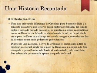 Uma História Recontada
● O contexto pós­exílio
– Uma das principais diferenças de Crônicas para Samuel e Reis é o 
contexto do autor e dos leitores dessa história recontada. No fim do 
exílio e início do período pós­exílio, as questões a serem respondidas 
eram: se Deus havia falhado ou abandonado Israel; se Israel ainda 
era o povo de Deus ou a aliança teria sido revogada; se os deuses dos 
babilônicos eram mais poderosos que o Senhor.
Diante de tais questões, o livro de Crônicas foi organizado a fim de 
mostrar que Israel ainda era o povo de Deus, que a aliança não fora 
revogada e que o Senhor não havia sido derrotado, pelo contrário, 
Sua soberania permanecia apesar da queda de Israel.
 