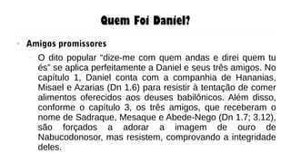Quem Foi Daniel?
● Amigos promissores
– O dito popular “dize-me com quem andas e direi quem tu
és” se aplica perfeitamente a Daniel e seus três amigos. No
capítulo 1, Daniel conta com a companhia de Hananias,
Misael e Azarias (Dn 1.6) para resistir à tentação de comer
alimentos oferecidos aos deuses babilônicos. Além disso,
conforme o capítulo 3, os três amigos, que receberam o
nome de Sadraque, Mesaque e Abede-Nego (Dn 1.7; 3.12),
são forçados a adorar a imagem de ouro de
Nabucodonosor, mas resistem, comprovando a integridade
deles.
 