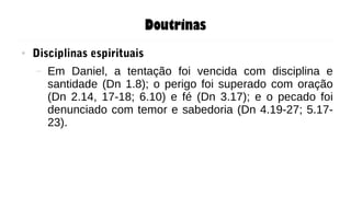 Doutrinas
● Disciplinas espirituais
– Em Daniel, a tentação foi vencida com disciplina e
santidade (Dn 1.8); o perigo foi superado com oração
(Dn 2.14, 17-18; 6.10) e fé (Dn 3.17); e o pecado foi
denunciado com temor e sabedoria (Dn 4.19-27; 5.17-
23).
 