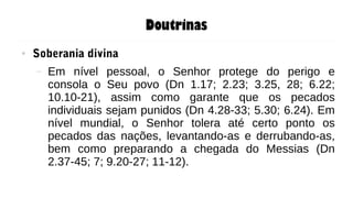 Doutrinas
● Soberania divina
– Em nível pessoal, o Senhor protege do perigo e
consola o Seu povo (Dn 1.17; 2.23; 3.25, 28; 6.22;
10.10-21), assim como garante que os pecados
individuais sejam punidos (Dn 4.28-33; 5.30; 6.24). Em
nível mundial, o Senhor tolera até certo ponto os
pecados das nações, levantando-as e derrubando-as,
bem como preparando a chegada do Messias (Dn
2.37-45; 7; 9.20-27; 11-12).
 