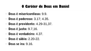 O Caráter de Deus em Daniel
● Deus é misericordioso: 9.9.
● Deus é poderoso: 3.17; 4.35.
● Deus é providente: 4.29-31,37.
● Deus é justo: 9.7,16.
● Deus é verdadeiro: 4.37.
● Deus é sábio: 2.20-22.
● Deus se ira: 9.16.
 