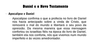 Daniel e o Novo Testamento
● Apocalipse e Daniel
– Apocalipse confirma o que a profecia no livro de Daniel
nos havia antecipado sobre a vinda de Cristo, que
removerá o mal do mundo e libertará o seu povo da
opressão. Da mesma maneira que essa mensagem
confortou os israelitas fiéis na época do livro de Daniel,
também ela nos conforta, nós que vivemos num mundo
imperfeito e às vezes amedrontador.
 