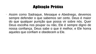 Aplicação Prática
● Assim como Sadraque, Mesaque e Abednego, devemos
sempre defender o que sabemos ser certo. Deus é maior
do que qualquer punição que possa vir sobre nós. Quer
Deus escolha nos poupar ou não, Ele é sempre digno de
nossa confiança. Deus sabe o que é melhor, e Ele honra
aqueles que confiam e obedecem a Ele.
 