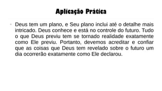 Aplicação Prática
● Deus tem um plano, e Seu plano inclui até o detalhe mais
intricado. Deus conhece e está no controle do futuro. Tudo
o que Deus previu tem se tornado realidade exatamente
como Ele previu. Portanto, devemos acreditar e confiar
que as coisas que Deus tem revelado sobre o futuro um
dia ocorrerão exatamente como Ele declarou.
 