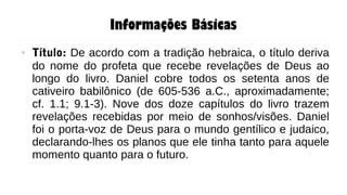 Informações Básicas
● Título: De acordo com a tradição hebraica, o título deriva
do nome do profeta que recebe revelações de Deus ao
longo do livro. Daniel cobre todos os setenta anos de
cativeiro babilônico (de 605-536 a.C., aproximadamente;
cf. 1.1; 9.1-3). Nove dos doze capítulos do livro trazem
revelações recebidas por meio de sonhos/visões. Daniel
foi o porta-voz de Deus para o mundo gentílico e judaico,
declarando-lhes os planos que ele tinha tanto para aquele
momento quanto para o futuro.
 