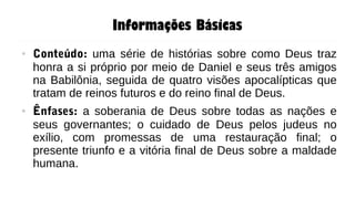 Informações Básicas
● Conteúdo: uma série de histórias sobre como Deus traz
honra a si próprio por meio de Daniel e seus três amigos
na Babilônia, seguida de quatro visões apocalípticas que
tratam de reinos futuros e do reino final de Deus.
● Ênfases: a soberania de Deus sobre todas as nações e
seus governantes; o cuidado de Deus pelos judeus no
exílio, com promessas de uma restauração final; o
presente triunfo e a vitória final de Deus sobre a maldade
humana.
 