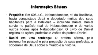 Informações Básicas
● Propósito: Em 605 a.C., Nabucodonosor, rei da Babilônia,
havia conquistado Judá e deportado muitos dos seus
habitantes para a Babilônia – incluindo Daniel. Daniel
serviu no palácio real de Nabucodonosor e de vários
outros líderes após Nabucodonosor. O Livro de Daniel
registra as ações, profecias e visões do profeta Daniel.
● Daniel em uma sentença: O profeta afirma, pelo
testemunho pessoal e pela pregação de suas profecias, a
soberania de Deus sobre o mundo e a história.
 