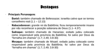 Destaques
● Principais Personagens
– Daniel: também chamado de Beltessazar; israelita cativo que se tornou
conselheiro real (1.1 – 12.13)
– Nabucodonosor: grande rei da Babilônia; ficou temporariamente insano
por não reconhecer a posição soberana de Deus (1.1- 4.37)
– Sadraque: também chamado de Hananias; exilado judeu colocado
como responsável pela província da Babilônia; foi salvo por Deus da
“fornalha em chamas” (1.7; 2.49; 3.8-30)
– Mesaque: também chamado de Misael; exilado judeu colocado como
responsável pela província da Babilônia; foi salvo por Deus da
“fornalha em chamas” (1.7; 2.49; 3.8-30)
 
