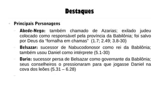 Destaques
● Principais Personagens
– Abede-Nego: também chamado de Azarias; exilado judeu
colocado como responsável pela província da Babilônia; foi salvo
por Deus da “fornalha em chamas” (1.7; 2.49; 3.8-30)
– Belsazar: sucessor de Nabucodonosor como rei da Babilônia;
também usou Daniel como intérprete (5.1-30)
– Dario: sucessor persa de Belsazar como governante da Babilônia;
seus conselheiros o pressionaram para que jogasse Daniel na
cova dos leões (5.31 – 6.28)
–
 
