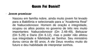 Quem Foi Daniel?
● Jovem promissor
– Nasceu em família nobre, ainda muito jovem foi levado
para a Babilônia e selecionado para a “Academia Real”
de Nabucodonosor. Homem de oração e integridade,
ocupou os altos postos no governo de três reis muito
importantes: Nabucodonosor (Dn 2.48-49), Belsazar
(Dn 5.29) e Dario (Dn 6.12), mas o poder não afetou
sua integridade e fidelidade ao Senhor. Seu ministério
durou cerca de 60 anos. A ele Deus revelou muito do
futuro e deu habilidade de interpretar sonhos.
 