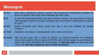 10
Mensagem
Ec 1-2 Sem Deus, sabedoria, riqueza e prazer não passam de materialismo. Debaixo do
temor do Senhor são vistas como bênçãos que vêm Dele.
Ec 3 O autor de Eclesiastes afirma que Deus ordena o tempo, as coisas boas e más da
vida enquanto estamos na terra, avisando que todo homem responderá ao Senhor
em juízo.
Ec 4-6 Rotina frustrante sem Deus, temas que vão e vêm nos debates do homem
moderno
Ec 7-10 Desânimo sem Deus. Contentamento com o temor do Senhor
Ec 11-12 Não dá para viver sem o temor do Senhor. Se podemos pensar em ilustração,
esses dois capítulos são as placas de PARE antes de prosseguir na caminhada de
nossa vida. Duas verdades são proclamadas: A vida não para (um dia você ficará
velho) e A vida não compensa sem o temor do Senhor.
 