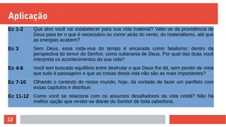 12
Aplicação
Ec 1-2 Que alvo você vai estabelecer para sua vida material? Valer-se da providência de
Deus para ter o que é necessário ou correr atrás do vento, do materialismo, até que
as energias acabem?
Ec 3 Sem Deus, essa roda-viva do tempo é encarada como fatalismo; dentro da
perspectiva do temor do Senhor, como soberania de Deus. Por qual das duas você
interpreta os acontecimentos da sua vida?
Ec 4-6 Você tem buscado equilibrio entre desfrutar o que Deus lhe dá, sem perder de vista
que tudo é passageiro e que as coisas desta vida não são as mais importantes?
Ec 7-10 Olhando o contexto do nosso mundo, hoje, dá vontade de fazer um panfleto com
essas capítulos e distribuir.
Ec 11-12 Como você se relaciona com os assuntos desafiadores da vida cristã? Não há
melhor opção que render-se diante do Senhor de toda sabedoria.
 