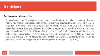 14
Doutrinas
Ser humano decadente
O realismo de Eclesiastes leva ao reconhecimento da natureza do ser
humano caído. Segundo Eclesiastes, estamos separados de Deus (Ec 5.2) e
sujeitos à morte como qualquer outra criatura (Ec 3.19-20; 6.6). Todos os
seres humanos são pecadores (Ec 7.20), e o pecado domina a raça humana
por completo (Ec 9.3). Várias são as repercussões do pecado relatadas por
Eclesiastes: opressão (Ec 5.8); inveja (Ec 4.4); ganância (Ec 5.10); arrogância
(Ec 7.8); ira (Ec 7.9) e imoralidade sexual (Ec 7.26). A consequência final do
pecado, indica o Pregador, é a morte prematura (Ec 7.17; 8.13).
 