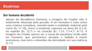15
Doutrinas
Ser humano decadente
Apesar da decadência humana, a imagem do Criador não é
totalmente ofuscada pelo pecado. O ser humano é visto como
uma criatura complexa, vivendo tanto a realidade material pela
carne (Ec 11.10), como a imaterial, expressa na alma (Ec 6.2-3),
no espírito (Ec 12.7) e no coração (Ec 1.13; 7.3-4,7; 8.11). A
imagem do Criador parece ser a causa do paradoxo vivido pelo
ser humano, que permanece pecador e fadado à morte
prematura, mas tem o vislumbre da eternidade em sua essência
(3.11).
 
