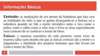 4
Informações Básicas
Conteúdo: as meditações de um mestre da Sabedoria que luta com
as realidades da vida; o que se ganha alcançando-se a fortuna ou a
sabedoria quando no fim a morte reivindica tanto o rico como o
pobre, tanto o sábio como o tolo; mas o livro se situa especialmente
num contexto de se conhecer o temor de Deus.
Ênfases: a natureza transitória da vida presente; como viver de
maneira sábia num mundo em que as únicas certezas são a morte e o
julgamento; a futilidade dos projetos humanos que não levam em
conta o temor de Deus.
 