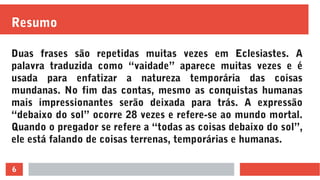 6
Resumo
Duas frases são repetidas muitas vezes em Eclesiastes. A
palavra traduzida como “vaidade” aparece muitas vezes e é
usada para enfatizar a natureza temporária das coisas
mundanas. No fim das contas, mesmo as conquistas humanas
mais impressionantes serão deixada para trás. A expressão
“debaixo do sol” ocorre 28 vezes e refere-se ao mundo mortal.
Quando o pregador se refere a “todas as coisas debaixo do sol”,
ele está falando de coisas terrenas, temporárias e humanas.
 