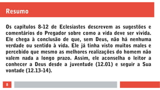 8
Resumo
Os capítulos 8-12 de Eclesiastes descrevem as sugestões e
comentários do Pregador sobre como a vida deve ser vivida.
Ele chega à conclusão de que, sem Deus, não há nenhuma
verdade ou sentido à vida. Ele já tinha visto muitos males e
percebido que mesmo as melhores realizações do homem não
valem nada a longo prazo. Assim, ele aconselha o leitor a
conhecer a Deus desde a juventude (12.01) e seguir a Sua
vontade (12.13-14).
 