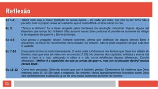 11
Reflexão
Ec 1-2 Talvez esta seja a maior tentação de nossa época – ter cada vez mais. Ser rico ou ter bens não é
pecado, mas o próprio Jesus nos advertiu que é muito difícil um rico entrar no céu.
Ec 3 “Tempo é dinheiro” foi a frase pregada pelos herdeiros da revolução industrial. Depois alguns até
disseram que tempo faz dinheiro. Mas assumir essas duas posturas é prender-se somente ao relógio
e se esquecer de quem é o Dono do tempo.
Ec 4-6 Que pensa o pregador disso? Sempre coerente, afirma que desfrutar de alguns desses bens é
prazeroso, se Deus for reconhecido como doador. No entanto, não se pode esquecer de que tudo isso
é vaidade.
Ec 7-10 Essa parte do livro é muito interessante. O autor volta a Gênesis e nos lembra que Deus é o criador do
homem, mas que este se meteu em encrencas (7.29). No decorrer dos capítulos, enfatiza a eterna luta
entre o bem e o mal, colocando o sábio e o tolo como evidências dessas diferenças. Conclui
afirmando: “Melhor é a sabedoria do que as armas de guerra, mas um só pecador destrói muitas
coisas boas”.
Ec 11-12 Como bom pensador, Salomão ensina que crer é também pensar. Obviamente há mistérios que Deus
reservou para Si. Só Ele sabe a resposta. No entanto, vários questionamentos humanos sobre Deus
são perfeitamentes explicáveis à luz de uma razão submissa ao temor do Senhor.
 