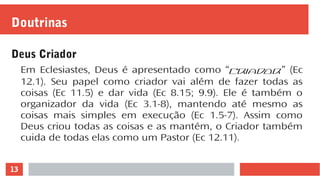 13
Doutrinas
Deus Criador
Em Eclesiastes, Deus é apresentado como “Criador” (Ec
12.1). Seu papel como criador vai além de fazer todas as
coisas (Ec 11.5) e dar vida (Ec 8.15; 9.9). Ele é também o
organizador da vida (Ec 3.1-8), mantendo até mesmo as
coisas mais simples em execução (Ec 1.5-7). Assim como
Deus criou todas as coisas e as mantém, o Criador também
cuida de todas elas como um Pastor (Ec 12.11).
 